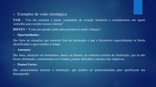  Exemplos de visão estratégica: 
TAM - “Um dia seremos a maior companhia de aviação brasileira e estenderemos um tapete 
vermelho para receber nossos clientes”. 
DISNEY - “Criar um mundo onde todos possam se sentir crianças”. 
 Oportunidades: 
São fatos ou situações que ocorrem fora da instituição e que a favorecem especialmente se forem 
identificadas e aproveitadas a tempo. 
 Ameaças: 
São fatos, situações ou fenômenos, atuais ou futuros, no contexto externo da instituição, que se não 
forem eliminados, minimizados ou evitados, podem dificultar o alcance dos objetivos. 
 Pontos Fortes: 
São características internas à instituição, que podem ser potencializadas para aperfeiçoar seu 
desempenho. 
 
