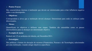  Pontos Fracos: 
São características internas à instituição que devem ser minimizadas para evitar influência negativa 
sobre o seu desempenho. 
 Objetivos: 
Correspondem a alvos que a instituição deverá alcançar. Determinam para onde os esforços serão 
direcionados. 
 Metas: 
Quantificam os objetivos e definem suas etapas. Também são entendidas como os passos 
intermediários para se alcançar um determinado objetivo. 
 Exemplo de meta: 
Reduzir em 1/3 os acidentes de trânsito, até Dezembro/2011. 
 Estratégias: 
São políticas e formas de alocação de recursos (Financeiros, Pessoas e de Tecnologia), selecionadas 
por uma instituição, visando atingir objetivos específicos. 
 