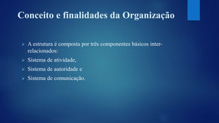Conceito e finalidades da Organização 
 A estrutura é composta por três componentes básicos inter-relacionados: 
 Sistema de atividade, 
 Sistema de autoridade e 
 Sistema de comunicação. 
 