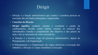 Dirigir 
 Direção é a função administrativa que conduz e coordena pessoas na 
execução das atividades planejadas e organizadas. 
 Conceitos de Direção 
 Dirigir significa conduzir, orientar e coordenar a equipe de 
colaboradores, decidir, emitir ordens, orientar os esforços dos 
subordinados visando o cumprimento dos objetivos e dos planos de 
ação e dar as instruções de como executá-los. 
 A Direção é a terceira etapa do processo administrativo, depois do 
Planejamento e da Organização. 
 O Planejamento e a Organização são etapas anteriores à execução dos 
trabalhos; a Direção é a etapa simultânea à execução. 
 