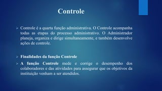Controle 
 Controle é a quarta função administrativa. O Controle acompanha 
todas as etapas do processo administrativo. O Administrador 
planeja, organiza e dirige simultaneamente, e também desenvolve 
ações de controle. 
 Finalidades da função Controle 
 A função Controle mede e corrige o desempenho dos 
colaboradores e das atividades para assegurar que os objetivos da 
instituição venham a ser atendidos. 
 