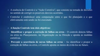  A essência do Controle é a “Ação Corretiva”, que consiste na tomada de decisões 
no sentido de corrigir os possíveis desvios ocorridos. 
 Controlar é estabelecer uma comparação entre o que foi planejado e o que 
efetivamente está sendo ou foi executado. 
 A função Controle tem dois objetivos: 
 Identificar e propor a correção de falhas ou erros – O controle detecta falhas 
ou erros no Planejamento, na Organização ou na Direção e aponta as medidas 
corretivas. 
 Prevenir a ocorrência de novas falhas ou erros – Ao identificar e propor a 
correção de falhas ou erros, o Controle aponta os meios de evitá-los no futuro. 
 