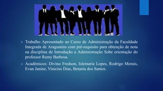  Trabalho Apresentado ao Curso de Administração da Faculdade 
Integrada de Araguatins com pré-requisito para obtenção de nota 
na disciplina de Introdução a Administração Sobe orientação do 
professor Remy Barbosa. 
 Acadêmicos: Divino Fredson, Isleinaria Lopes, Rodrigo Morais, 
Evan Janine, Vinicius Dias, Betania dos Santos. 
