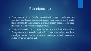 Planejamento 
 Planejamento é a função administrativa que estabelece os 
objetivos e as linhas de ação adequadas para alcançá-los. A noção 
mais simples de planejamento é a “não improvisação”. Uma ação 
planejada é uma ação não improvisada. 
 Planejar é escolher direções para se alcançar resultados desejados. 
Planejamento é a escolha racional de cursos de ação, com base 
em objetivos, em fatos e na estimativa do que poderá ocorrer em 
cada alternativa disponível. 
 