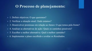 O Processo de planejamento: 
 1. Definir objetivos: O que queremos? 
 2. Verificar a situação atual: Onde estamos? 
 3. Desenvolver premissas em relação ao futuro: O que temos pela frente? 
 4. Analisar as alternativas de ação: Quais os caminhos possíveis? 
 5. Escolher a melhor alternativa: Qual o melhor caminho? 
 6. Implementar o plano escolhido e avaliar os Resultados. 
 