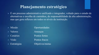Planejamento estratégico 
 É um processo administrativo unificado e integrador, voltado para o estudo de 
alternativas e escolha de caminhos, de responsabilidade da alta administração, 
mas que gera reflexos em todos os níveis da instituição. 
 Missão Oportunidades 
 Valores Ameaças 
 Cenários Pontos fortes 
 Visão Pontos fracos 
 Estratégias Objetivos/metas 
 