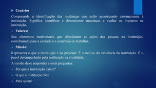  Cenários 
Compreende a identificação das mudanças que estão acontecendo externamente à 
instituição. Significa identificar e dimensionar mudanças e avaliar os impactos na 
instituição. 
 Valores: 
São elementos motivadores que direcionam as ações das pessoas na instituição, 
contribuindo para a unidade e a coerência do trabalho. 
 Missão: 
Representa o que a instituição é no presente. É o motivo da existência da instituição. É o 
papel desempenhado pela instituição na atualidade. 
A missão deve responder a estas perguntas: 
 Por que a instituição existe? 
 O que a instituição faz? 
 Para quem? 
 