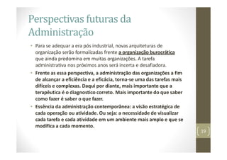 Perspectivas futuras da
Administração
• Para se adequar a era pós industrial, novas arquiteturas de
organização serão formalizadas frente a organização burocrática
que ainda predomina em muitas organizações. A tarefa
administrativa nos próximos anos será incerta e desafiadora.
• Frente as essa perspectiva, a administração das organizações a fim
de alcançar a eficiência e a eficácia, torna‐se uma das tarefas mais
difíceis e complexas. Daqui por diante, mais importante que a
terapêutica é o diagnostico correto. Mais importante do que saber
como fazer é saber o que fazer.
• Essência da administração contemporânea: a visão estratégica de
cada operação ou atividade. Ou seja: a necessidade de visualizar
cada tarefa e cada atividade em um ambiente mais amplo e que se
modifica a cada momento.
19
 