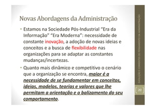 NovasAbordagens daAdministração
• Estamos na Sociedade Pós‐Industrial “Era da
Informação” “Era Moderna”: necessidade de
constante inovação, a adoção de novas ideias e
conceitos e a busca de flexibilidade nas
organizações para se adaptar as constantes
mudanças/incertezas.
• Quanto mais dinâmico e competitivo o cenário
que a organização se encontra, maior é a
necessidade de se fundamentar em conceitos,
ideias, modelos, teorias e valores que lhe
permitam a orientação e o balizamento do seu
comportamento.
20
EVOLUÇÃO
E
CORRENTES
DE
PENSAMENTO
DA
ADMINISTRAÇÃO
 