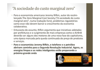 “A sociedade do custo marginal zero”
• Para o economista americano Jeremy Rifkin, autor do recém‐
lançado The Zero Marginal Cost Society (“A sociedade do custo
marginal zero”, numa tradução livre), problemas regulatórios
como esse não devem barrar o crescimento da economia
colaborativa.
• Entusiasta do assunto, Rifkin argumenta que iniciativas adotadas
por prefeituras e o surgimento de mais empresas como o AirBnB
deverão ser alguns dos motores de uma nova fase do capitalismo,
uma época marcada pela queda continuada do preço de produtos
e serviços.
• Para o economista Jeremy Rifkin, o telefone e o petróleo
abriram caminho para a Segunda Revolução Industrial. Agora, as
energias limpas e as redes inteligentes estão preparando a
próxima grande onda
23
 