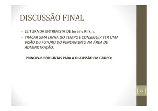 DISCUSSÃO FINAL
• LEITURA DA ENTREVISTA DE Jeremy Rifkin.
• TRAÇAR UMA LINHA DO TEMPO E CONSEGUIR TER UMA
VISÃO DO FUTURO DO PENSAMENTO NA ÁREA DE
ADMINISTRAÇÃO.
PRINCIPAIS PERGUNTAS PARA A DISCUSSÃO EM GRUPO:
24
 