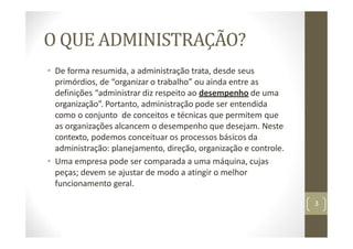 O QUE ADMINISTRAÇÃO?
• De forma resumida, a administração trata, desde seus
primórdios, de “organizar o trabalho” ou ainda entre as
definições “administrar diz respeito ao desempenho de uma
organização”. Portanto, administração pode ser entendida
como o conjunto de conceitos e técnicas que permitem que
as organizações alcancem o desempenho que desejam. Neste
contexto, podemos conceituar os processos básicos da
administração: planejamento, direção, organização e controle.
• Uma empresa pode ser comparada a uma máquina, cujas
peças; devem se ajustar de modo a atingir o melhor
funcionamento geral.
3
 