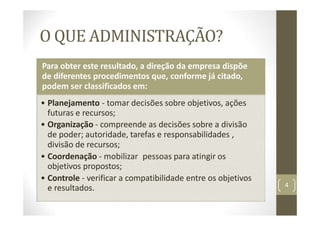 O QUE ADMINISTRAÇÃO?
Para obter este resultado, a direção da empresa dispõe
de diferentes procedimentos que, conforme já citado,
podem ser classificados em:
• Planejamento ‐ tomar decisões sobre objetivos, ações
futuras e recursos;
• Organização ‐ compreende as decisões sobre a divisão
de poder; autoridade, tarefas e responsabilidades ,
divisão de recursos;
• Coordenação ‐ mobilizar pessoas para atingir os
objetivos propostos;
• Controle ‐ verificar a compatibilidade entre os objetivos
e resultados. 4
 