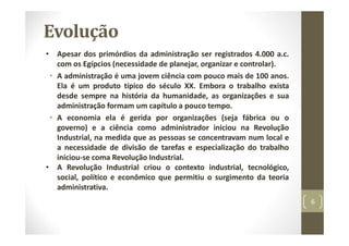 Evolução
• Apesar dos primórdios da administração ser registrados 4.000 a.c.
com os Egípcios (necessidade de planejar, organizar e controlar).
• A administração é uma jovem ciência com pouco mais de 100 anos.
Ela é um produto típico do século XX. Embora o trabalho exista
desde sempre na história da humanidade, as organizações e sua
administração formam um capítulo a pouco tempo.
• A economia ela é gerida por organizações (seja fábrica ou o
governo) e a ciência como administrador iniciou na Revolução
Industrial, na medida que as pessoas se concentravam num local e
a necessidade de divisão de tarefas e especialização do trabalho
iniciou‐se coma Revolução Industrial.
• A Revolução Industrial criou o contexto industrial, tecnológico,
social, político e econômico que permitiu o surgimento da teoria
administrativa.
6
 
