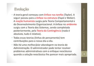 Evolução
• A teoria geral começou com ênfase nas tarefas (Taylor). A
seguir passou para a ênfase na estrutura (Fayol e Weber).
A reação humanista surgiu pela Teoria Comportamental e
do Desenvolvimento Organizacional. A ênfase no ambiente
surgiu com a Teoria dos Sistemas, sendo completada
posteriormente, pela Teoria da Contingência (nada é
absoluto, tudo é relativo).
• Todas essas teorias (linhas de pensamento) tem
contribuições para o nosso dia‐a‐dia.
• Não há uma melhor/pior abordagem na teoria da
Administração. O administrador pode tentar resolver
problemas administrativos com o enfoque neoclássico
quando a solução neoclássica lhe parecer mais apropriada. 8
EVOLUÇÃO
E
CORRENTES
DE
PENSAMENTO
DA
ADMINISTRAÇÃO
 