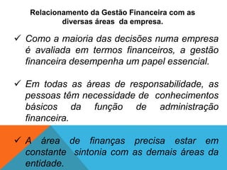 Relacionamento da Gestão Financeira com as
diversas áreas da empresa.
 Como a maioria das decisões numa empresa
é avaliada em termos financeiros, a gestão
financeira desempenha um papel essencial.
 Em todas as áreas de responsabilidade, as
pessoas têm necessidade de conhecimentos
básicos da função de administração
financeira.
 A área de finanças precisa estar em
constante sintonia com as demais áreas da
entidade.
 