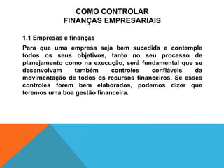 COMO CONTROLAR
FINANÇAS EMPRESARIAIS
1.1 Empresas e finanças
Para que uma empresa seja bem sucedida e contemple
todos os seus objetivos, tanto no seu processo de
planejamento como na execução, será fundamental que se
desenvolvam também controles confiáveis da
movimentação de todos os recursos financeiros. Se esses
controles forem bem elaborados, podemos dizer que
teremos uma boa gestão financeira.
 