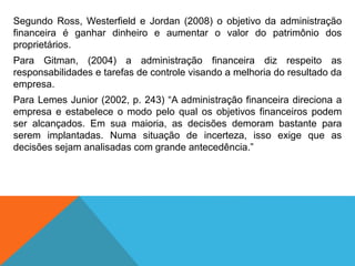 Segundo Ross, Westerfield e Jordan (2008) o objetivo da administração
financeira é ganhar dinheiro e aumentar o valor do patrimônio dos
proprietários.
Para Gitman, (2004) a administração financeira diz respeito as
responsabilidades e tarefas de controle visando a melhoria do resultado da
empresa.
Para Lemes Junior (2002, p. 243) “A administração financeira direciona a
empresa e estabelece o modo pelo qual os objetivos financeiros podem
ser alcançados. Em sua maioria, as decisões demoram bastante para
serem implantadas. Numa situação de incerteza, isso exige que as
decisões sejam analisadas com grande antecedência.”
 