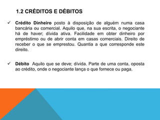 1.2 CRÉDITOS E DÉBITOS
 Crédito Dinheiro posto à disposição de alguém numa casa
bancária ou comercial. Aquilo que, na sua escrita, o negociante
há de haver; dívida ativa. Facilidade em obter dinheiro por
empréstimo ou de abrir conta em casas comerciais. Direito de
receber o que se emprestou. Quantia a que corresponde este
direito.
 Débito Aquilo que se deve; dívida. Parte de uma conta, oposta
ao crédito, onde o negociante lança o que fornece ou paga.
 