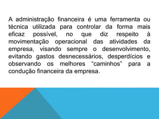 A administração financeira é uma ferramenta ou
técnica utilizada para controlar da forma mais
eficaz possível, no que diz respeito à
movimentação operacional das atividades da
empresa, visando sempre o desenvolvimento,
evitando gastos desnecessários, desperdícios e
observando os melhores “caminhos” para a
condução financeira da empresa.
 