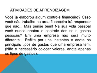 ATIVIDADES DE APRENDIZAGEM
Você já elaborou algum controle financeiro? Caso
você não trabalhe na área financeira irá responder
que não... Mas pense bem! Na sua vida pessoal
você nunca anotou o controle dos seus gastos
pessoais? Em uma empresa não será muito
diferente... Reflita por uns instantes e anote os
principais tipos de gastos que uma empresa tem.
(Não é necessário colocar valores, anote apenas
os tipos de gastos).
 