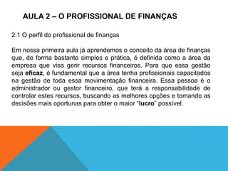 AULA 2 – O PROFISSIONAL DE FINANÇAS
2.1 O perfil do profissional de finanças
Em nossa primeira aula já aprendemos o conceito da área de finanças
que, de forma bastante simples e prática, é definida como a área da
empresa que visa gerir recursos financeiros. Para que essa gestão
seja eficaz, é fundamental que a área tenha profissionais capacitados
na gestão de toda essa movimentação financeira. Essa pessoa é o
administrador ou gestor financeiro, que terá a responsabilidade de
controlar estes recursos, buscando as melhores opções e tomando as
decisões mais oportunas para obter o maior “lucro” possível.
 