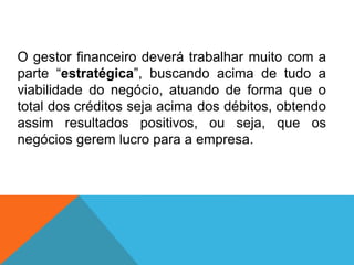 O gestor financeiro deverá trabalhar muito com a
parte “estratégica”, buscando acima de tudo a
viabilidade do negócio, atuando de forma que o
total dos créditos seja acima dos débitos, obtendo
assim resultados positivos, ou seja, que os
negócios gerem lucro para a empresa.
 