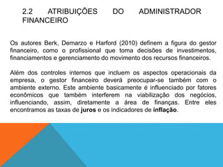 2.2 ATRIBUIÇÕES DO ADMINISTRADOR
FINANCEIRO
Os autores Berk, Demarzo e Harford (2010) definem a figura do gestor
financeiro, como o profissional que toma decisões de investimentos,
financiamentos e gerenciamento do movimento dos recursos financeiros.
Além dos controles internos que incluem os aspectos operacionais da
empresa, o gestor financeiro deverá preocupar-se também com o
ambiente externo. Este ambiente basicamente é influenciado por fatores
econômicos que também interferem na viabilização dos negócios,
influenciando, assim, diretamente a área de finanças. Entre eles
encontramos as taxas de juros e os indicadores de inflação.
 