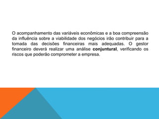O acompanhamento das variáveis econômicas e a boa compreensão
da influência sobre a viabilidade dos negócios irão contribuir para a
tomada das decisões financeiras mais adequadas. O gestor
financeiro deverá realizar uma análise conjuntural, verificando os
riscos que poderão comprometer a empresa.
 
