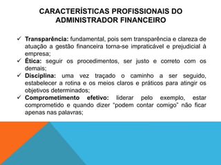 CARACTERÍSTICAS PROFISSIONAIS DO
ADMINISTRADOR FINANCEIRO
 Transparência: fundamental, pois sem transparência e clareza de
atuação a gestão financeira torna-se impraticável e prejudicial à
empresa;
 Ética: seguir os procedimentos, ser justo e correto com os
demais;
 Disciplina: uma vez traçado o caminho a ser seguido,
estabelecer a rotina e os meios claros e práticos para atingir os
objetivos determinados;
 Comprometimento efetivo: liderar pelo exemplo, estar
comprometido e quando dizer “podem contar comigo” não ficar
apenas nas palavras;
 