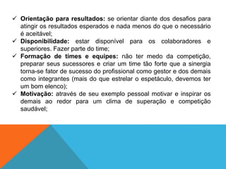  Orientação para resultados: se orientar diante dos desafios para
atingir os resultados esperados e nada menos do que o necessário
é aceitável;
 Disponibilidade: estar disponível para os colaboradores e
superiores. Fazer parte do time;
 Formação de times e equipes: não ter medo da competição,
preparar seus sucessores e criar um time tão forte que a sinergia
torna-se fator de sucesso do profissional como gestor e dos demais
como integrantes (mais do que estrelar o espetáculo, devemos ter
um bom elenco);
 Motivação: através de seu exemplo pessoal motivar e inspirar os
demais ao redor para um clima de superação e competição
saudável;
 