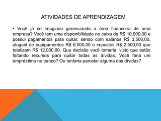 ATIVIDADES DE APRENDIZAGEM
• Você já se imaginou gerenciando a área financeira de uma
empresa? Você tem uma disponibilidade no caixa de R$ 10.000,00 e
possui pagamentos para quitar, sendo com salários R$ 3.500,00,
aluguel de equipamentos R$ 6.000,00 e impostos R$ 2.500,00 que
totalizam R$ 12.000,00. Que decisão você tomaria, visto que estão
faltando recursos para quitar todas as dívidas. Você faria um
empréstimo no banco? Ou tentaria parcelar alguma das dívidas?
 