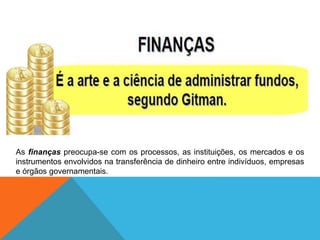 As finanças preocupa-se com os processos, as instituições, os mercados e os
instrumentos envolvidos na transferência de dinheiro entre indivíduos, empresas
e órgãos governamentais.
 
