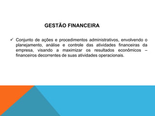  Conjunto de ações e procedimentos administrativos, envolvendo o
planejamento, análise e controle das atividades financeiras da
empresa, visando a maximizar os resultados econômicos –
financeiros decorrentes de suas atividades operacionais.
GESTÃO FINANCEIRA
 