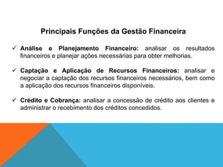 Principais Funções da Gestão Financeira
 Análise e Planejamento Financeiro: analisar os resultados
financeiros e planejar ações necessárias para obter melhorias.
 Captação e Aplicação de Recursos Financeiros: analisar e
negociar a captação dos recursos financeiros necessários, bem como
a aplicação dos recursos financeiros disponíveis.
 Crédito e Cobrança: analisar a concessão de crédito aos clientes e
administrar o recebimento dos créditos concedidos.
 