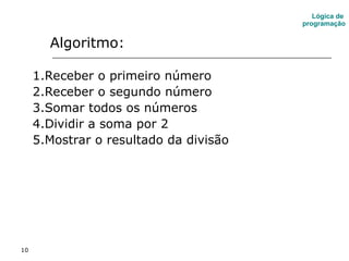 10
Algoritmo:
1.Receber o primeiro número
2.Receber o segundo número
3.Somar todos os números
4.Dividir a soma por 2
5.Mostrar o resultado da divisão
Lógica de
programação
 