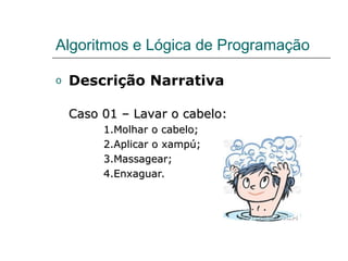 Algoritmos e Lógica de Programação
o Descrição Narrativa
Caso 01 – Lavar o cabelo:
Caso 01 – Lavar o cabelo:
1.Molhar o cabelo;
1.Molhar o cabelo;
2.Aplicar o xampú;
2.Aplicar o xampú;
3.Massagear;
3.Massagear;
4.Enxaguar.
4.Enxaguar.
 