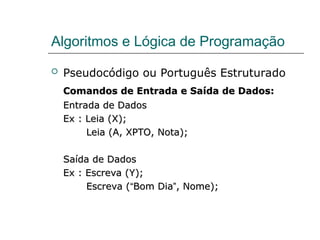Algoritmos e Lógica de Programação
 Pseudocódigo ou Português Estruturado
Comandos de Entrada e Saída de Dados:
Comandos de Entrada e Saída de Dados:
Entrada de Dados
Entrada de Dados
Ex : Leia (X);
Ex : Leia (X);
Leia (A, XPTO, Nota);
Leia (A, XPTO, Nota);
Saída de Dados
Saída de Dados
Ex : Escreva (Y);
Ex : Escreva (Y);
Escreva (
Escreva (“
“Bom Dia
Bom Dia”
”, Nome);
, Nome);
 