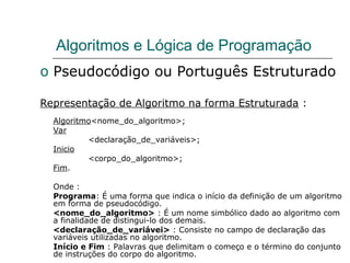 Algoritmos e Lógica de Programação
o Pseudocódigo ou Português Estruturado
Representação de Algoritmo na forma Estruturada :
Algoritmo<nome_do_algoritmo>;
Var
<declaração_de_variáveis>;
Inicio
<corpo_do_algoritmo>;
Fim.
Onde :
Programa: É uma forma que indica o início da definição de um algoritmo
em forma de pseudocódigo.
<nome_do_algoritmo> : É um nome simbólico dado ao algoritmo com
a finalidade de distingui-lo dos demais.
<declaração_de_variávei> : Consiste no campo de declaração das
variáveis utilizadas no algoritmo.
Início e Fim : Palavras que delimitam o começo e o término do conjunto
de instruções do corpo do algoritmo.
 