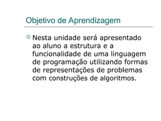 Objetivo de Aprendizagem
 Nesta unidade será apresentado
ao aluno a estrutura e a
funcionalidade de uma linguagem
de programação utilizando formas
de representações de problemas
com construções de algoritmos.
 