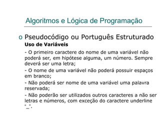 Algoritmos e Lógica de Programação
o Pseudocódigo ou Português Estruturado
Uso de Variáveis
Uso de Variáveis
- O primeiro caractere do nome de uma variável não
poderá ser, em hipótese alguma, um número. Sempre
deverá ser uma letra;
- O nome de uma variável não poderá possuir espaços
em branco;
- Não poderá ser nome de uma variável uma palavra
reservada;
- Não poderão ser utilizados outros caracteres a não ser
letras e números, com exceção do caractere underline
“_”.
 