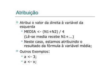 Atribuição
 Atribui o valor da direita à variável da
esquerda
 MEDIA <- (N1+N2) / 4
(Lê-se media recebe N1+...)
 Neste caso, estamos atribuindo o
resultado da fórmula à variável média;
 Outros Exemplos:
 a <- 3;
 a <- x;
 