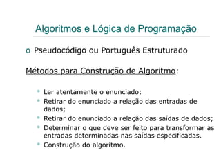Algoritmos e Lógica de Programação
o Pseudocódigo ou Português Estruturado
Métodos para Construção de Algoritmo:
 Ler atentamente o enunciado;
 Retirar do enunciado a relação das entradas de
dados;
 Retirar do enunciado a relação das saídas de dados;
 Determinar o que deve ser feito para transformar as
entradas determinadas nas saídas especificadas.
 Construção do algoritmo.
 