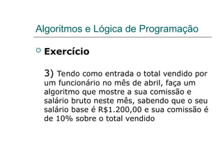 Algoritmos e Lógica de Programação
 Exercício
3)
3) Tendo como entrada o total vendido por
um funcionário no mês de abril, faça um
algoritmo que mostre a sua comissão e
salário bruto neste mês, sabendo que o seu
salário base é R$1.200,00 e sua comissão é
de 10% sobre o total vendido
 