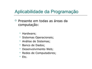 Aplicabilidade da Programação
 Presente em todas as áreas da
computação:
 Hardware;
 Sistemas Operacionais;
 Análise de Sistemas;
 Banco de Dados;
 Desenvolvimento Web;
 Redes de Computadores;
 Etc.
 