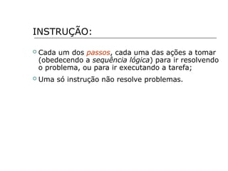 INSTRUÇÃO:
 Cada um dos passos, cada uma das ações a tomar
(obedecendo a sequência lógica) para ir resolvendo
o problema, ou para ir executando a tarefa;
 Uma só instrução não resolve problemas.
 