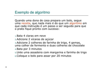 8
Exemplo de algoritmo
Quando uma dona de casa prepara um bolo, segue
uma receita, que nada mais é do que um algoritmo em
que cada instrução é um passo a ser seguido para que
o prato fique pronto com sucesso:
1.Bata 4 claras em neve
2.Adicione 2 xícaras de açúcar
3.Adicione 2 colheres de farinha de trigo, 4 gemas,
uma colher de fermento e duas colheres de chocolate
4.Bata por 3 minutos
5.Unte uma assadeira com margarina e farinha de trigo
6.Coloque o bolo para assar por 20 minutos
 