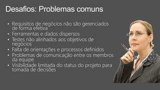 Desafios: Problemas comuns
• Requisitos de negócios não são gerenciados
de forma efetiva
• Ferramentas e dados dispersos
• Testes não alinhados aos objetivos de
negócios
• Falta de orientações e processos definidos
• Problemas de comunicação entre os membros
da equipe
• Visibilidade limitada do status do projeto para
tomada de decisões
 