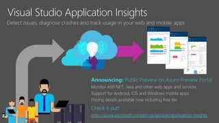 Visual Studio Application Insights
Detect issues, diagnose crashes and track usage in your web and mobile apps
Announcing: Public Preview on Azure Preview Portal
Monitor ASP.NET, Java and other web apps and services
Support for Android, iOS and Windows mobile apps
Pricing details available now including free tier
Check it out!
http://azure.microsoft.com/en-us/services/application-insights
 