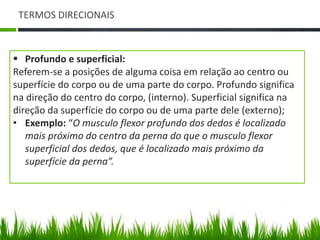 TERMOS DIRECIONAIS 
 Profundo e superficial: 
Referem-se a posições de alguma coisa em relação ao centro ou 
superfície do corpo ou de uma parte do corpo. Profundo significa 
na direção do centro do corpo, (interno). Superficial significa na 
direção da superfície do corpo ou de uma parte dele (externo); 
• Exemplo: “O musculo flexor profundo dos dedos é localizado 
mais próximo do centro da perna do que o musculo flexor 
superficial dos dedos, que é localizado mais próximo da 
superfície da perna”. 
 